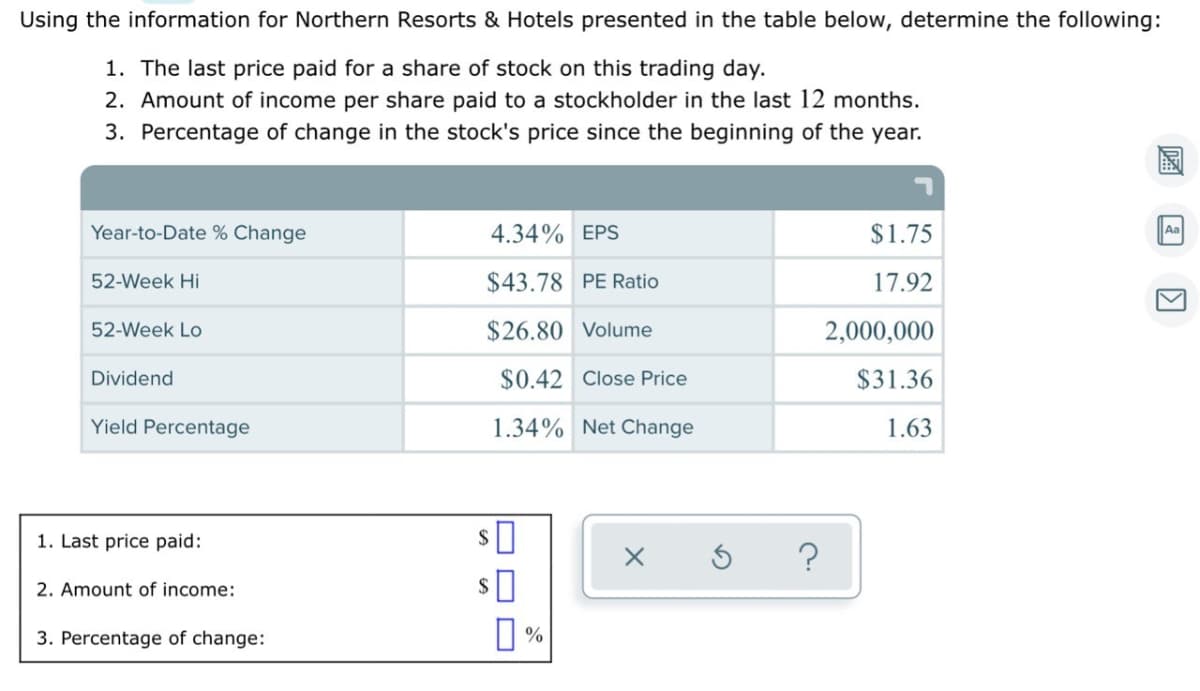 Using the information for Northern Resorts & Hotels presented in the table below, determine the following:
1. The last price paid for a share of stock on this trading day.
2. Amount of income per share paid to a stockholder in the last 12 months.
3. Percentage of change in the stock's price since the beginning of the year.
Year-to-Date % Change
4.34% EPS
$1.75
Aa
52-Week Hi
$43.78 PE Ratio
17.92
52-Week Lo
$26.80 Volume
2,000,000
Dividend
$0.42 Close Price
$31.36
Yield Percentage
1.34% Net Change
1.63
1. Last price paid:
2$
2. Amount of income:
2$
3. Percentage of change:
O O D
