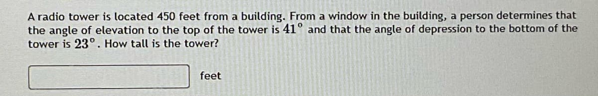 A radio tower is located 450 feet from a building. From a window in the building, a person determines that
the angle of elevation to the top of the tower is 41° and that the angle of depression to the bottom of the
tower is 23°. How tall is the tower?
feet
