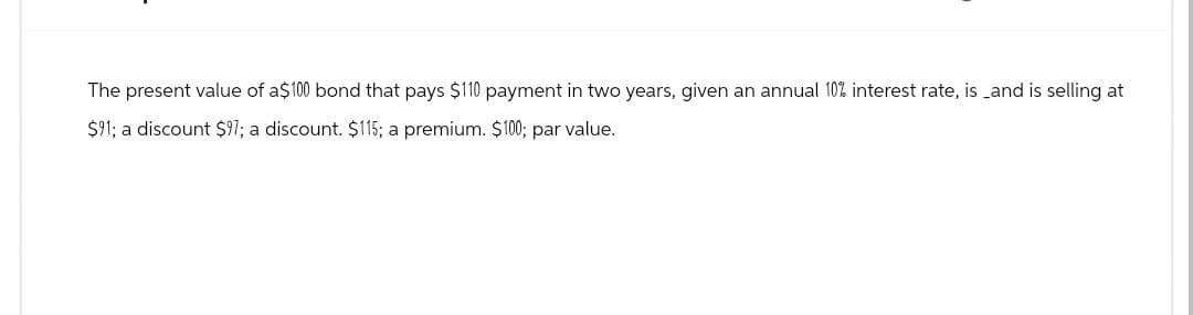 The present value of a$100 bond that pays $110 payment in two years, given an annual 10% interest rate, is and is selling at
$91; a discount $97; a discount. $115; a premium. $100; par value.