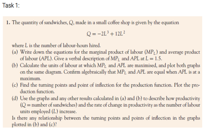 Task 1:
1. The quantity of sandwiches, Q, made in a small coffee shop is given by the equation
Q = -2L³ +12L?
where L is the number of labour-hours hired.
(a) Write down the equations for the marginal product of labour (MP1) and average product
of labour (APL). Give a verbal description of MP1 and APL at L = 1.5.
(b) Calculate the units of labour at which MP1 and APL are maximised, and plot both graphs
on the same diagram. Confirm algebraically that MPL and APL are equal when APL is at a
maximum.
(c) Find the turning points and point of inflection for the production function. Plot the pro-
duction function.
(d) Use the graphs and any other results calculated in (a) and (b) to describe how productivity
(Q= number of sandwiches) and the rate of change in productivity as the number of labour
units employed (L) increase.
Is there any relationship between the turning points and points of inflection in the graphs
plotted in (b) and (c)?
