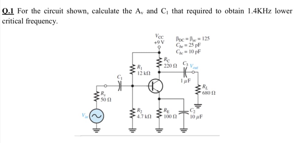 Q.1 For the circuit shown, calculate the A, and C¡ that required to obtain 1.4KHZ lower
critical frequency.
Vcc
BDc = Bac= 125
Che = 25 pF
Che = 10 pF
+9 V
Rc
220 N
R1
12 kN
out
1µF
RL
* 680 N
- 50 N
R2
Vin
RE
100 Ω
10 µF
4.7 k)
