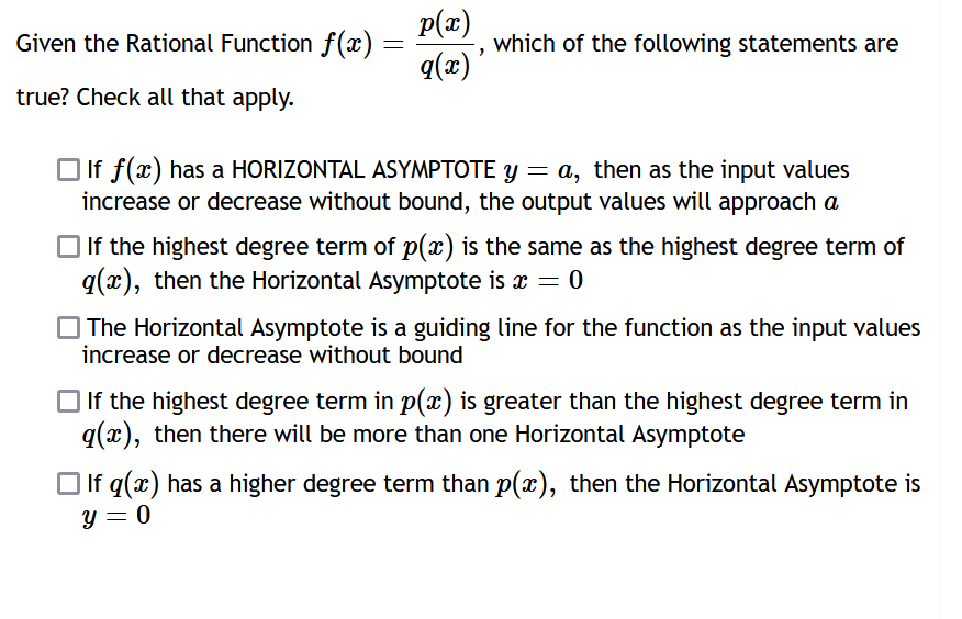 Given the Rational Function f(x):
=
true? Check all that apply.
p(x)
q(x)
which of the following statements are
If f(x) has a HORIZONTAL ASYMPTOTE y = a, then as the input values
increase or decrease without bound, the output values will approach a
If the highest degree term of p(x) is the same as the highest degree term of
q(x), then the Horizontal Asymptote is x = 0
The Horizontal Asymptote is a guiding line for the function as the input values
increase or decrease without bound
If the highest degree term in p(x) is greater than the highest degree term in
q(x), then there will be more than one Horizontal Asymptote
If q(x) has a higher degree term than p(x), then the Horizontal Asymptote is
y = 0