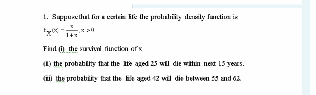 1. Suppose that for a certain life the probability density function is
fx (®) = 1+x*
,x >0
Find (i) the survival function of x
(ii) the probability that the life aged 25 will die within next 15 years.
(iii) the probability that the life aged 42 will die between 55 and 62.
