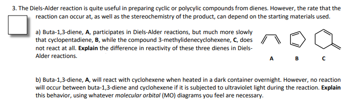 3. The Diels-Alder reaction is quite useful in preparing cyclic or polycylic compounds from dienes. However, the rate that the
reaction can occur at, as well as the stereochemistry of the product, can depend on the starting materials used.
a) Buta-1,3-diene, A, participates in Diels-Alder reactions, but much more slowly
that cyclopentadiene, B, while the compound 3-methylidenecyclohexene, C, does
not react at all. Explain the difference in reactivity of these three dienes in Diels-
Alder reactions.
b) Buta-1,3-diene, A, will react with cyclohexene when heated in a dark container overnight. However, no reaction
will occur between buta-1,3-diene and cyclohexene if it is subjected to ultraviolet light during the reaction. Explain
this behavior, using whatever molecular orbital (MO) diagrams you feel are necessary.
