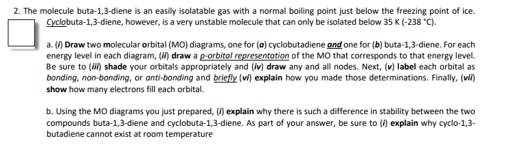 2. The molecule buta-1,3-diene is an easily isolatable gas with a normal boiling point just below the freezing point of ice.
Cyclobuta-1,3-diene, however, is a very unstable molecule that can only be isolated below 35 K (-238 °C).
a. (1) Draw two molecular orbital (MO) diagrams, one for (a) cyclobutadiene and one for (b) buta-1,3-diene. For each
energy level in each diagram, (ii) draw a p-orbital representation of the MO that corresponds to that energy level.
Be sure to (ii) shade your orbitals appropriately and (iv) draw any and all nodes. Next, (v) label each orbital as
bonding, non-bonding, or anti-bonding and briefly (vi) explain how you made those determinations. Finally, (vii)
show how many electrons fill each orbital.
b. Using the MO diagrams you just prepared, (i) explain why there is such a difference in stability between the two
compounds buta-1,3-diene and cyclobuta-1,3-diene. As part of your answer, be sure to (f) explain why cyclo-1,3-
butadiene cannot exist at room temperature
