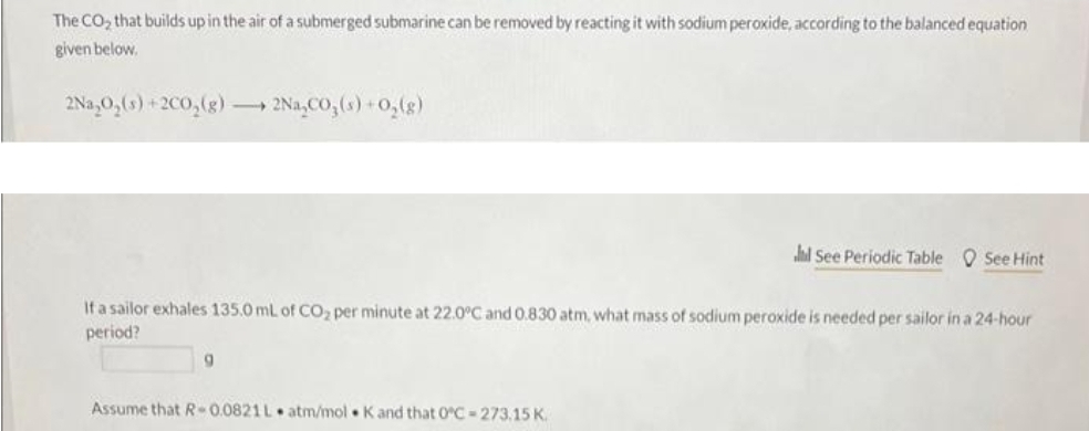 The CO₂ that builds up in the air of a submerged submarine can be removed by reacting it with sodium peroxide, according to the balanced equation
given below.
2Na₂O₂ (s) +2C0₂(g) →→→ 2Na₂CO3(s) + O₂(g)
If a sailor exhales 135.0 mL of CO₂ per minute at 22.0°C and 0.830 atm, what mass of sodium peroxide is needed per sailor in a 24-hour
period?
9
hd See Periodic Table See Hint
Assume that R-0.0821L atm/mol K and that 0°C-273.15 K.