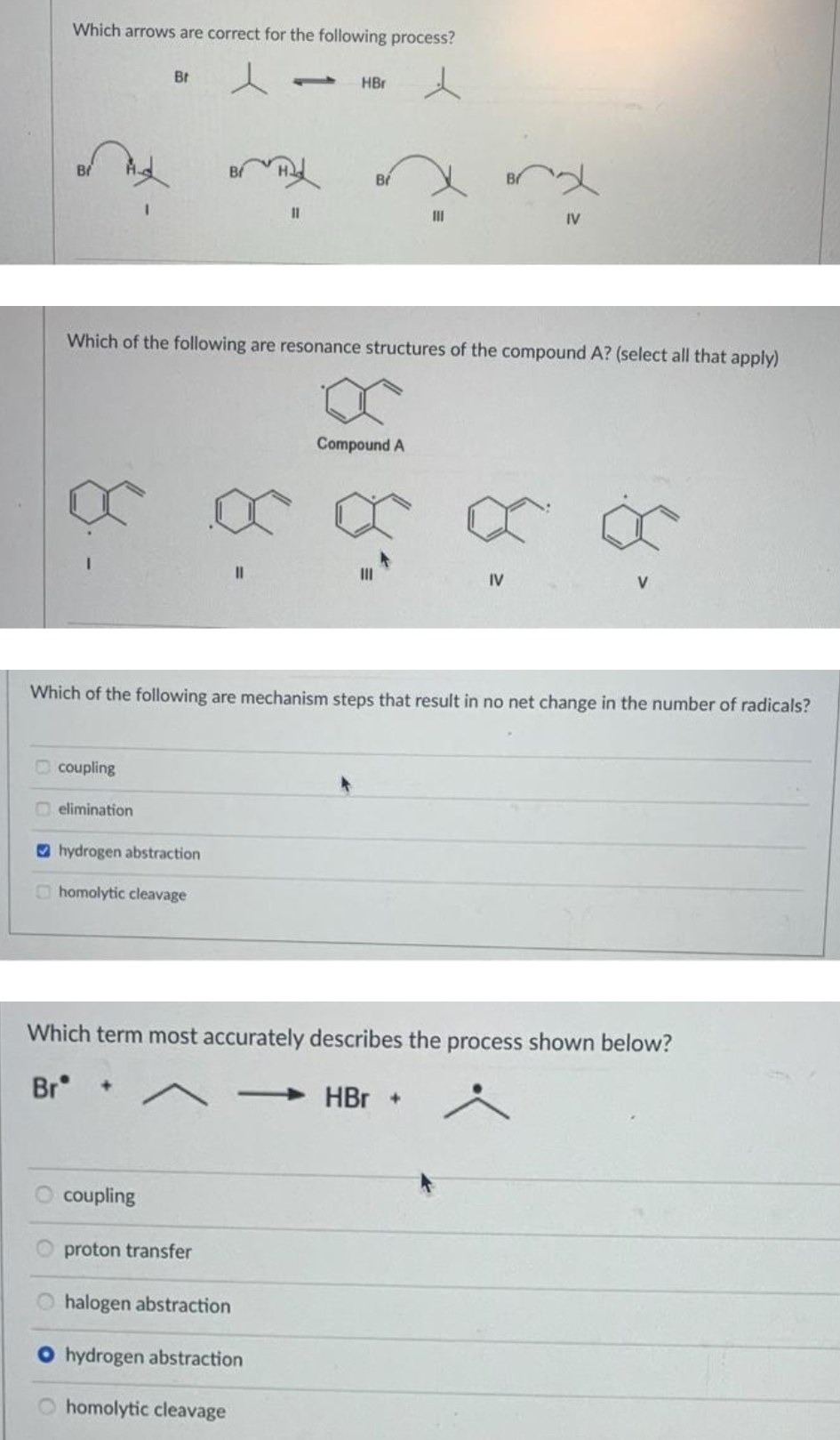 Which arrows are correct for the following process?
8.
coupling
Br
elimination
hydrogen abstraction
homolytic cleavage
Which of the following are resonance structures of the compound A? (select all that apply)
coupling
proton transfer
1
O halogen abstraction
11
Which of the following are mechanism steps that result in no net change in the number of radicals?
-
HBr
O hydrogen abstraction
homolytic cleavage
Br
III
Compound A
Which term most accurately describes the process shown below?
Brᵒ
HBr +
IV
IV