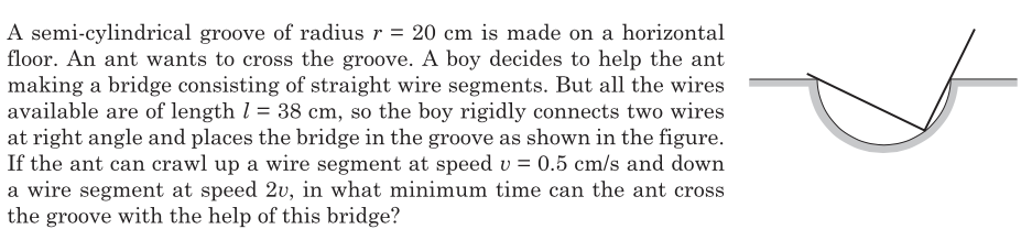 A semi-cylindrical groove of radius r = 20 cm is made on a horizontal
floor. An ant wants to cross the groove. A boy decides to help the ant
making a bridge consisting of straight wire segments. But all the wires
available are of length l = 38 cm, so the boy rigidly connects two wires
at right angle and places the bridge in the groove as shown in the figure.
If the ant can crawl up a wire segment at speed v = 0.5 cm/s and down
a wire segment at speed 2v, in what minimum time can the ant cross
the groove with the help of this bridge?
