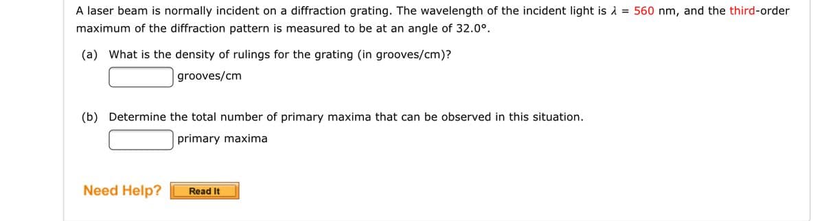 A laser beam is normally incident on a diffraction grating. The wavelength of the incident light is 1 = 560 nm, and the third-order
maximum of the diffraction pattern is measured to be at an angle of 32.0°.
(a) What is the density of rulings for the grating (in grooves/cm)?
grooves/cm
(b) Determine the total number of primary maxima that can be observed in this situation.
primary maxima
Need Help?
Read It
