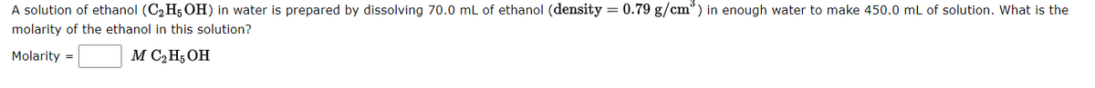 A solution of ethanol (C2H5 OH) in water is prepared by dissolving 70.0 mL of ethanol (density = 0.79 g/cm°) in enough water to make 450.0 mL of solution. What is the
molarity of the ethanol in this solution?
Molarity =
M C2H; OH
