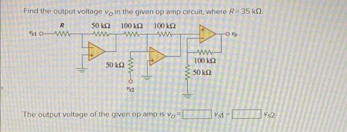 Find the output voltage vo in the given op amp circuit, where R= 35 kN.
R.
50 k2
100 k2
100 k2
ww
100 k2
50 kQ
50 k2
The output voltage of the given op amp is vo-
Vs1
Vs2
Lwwos
ww
