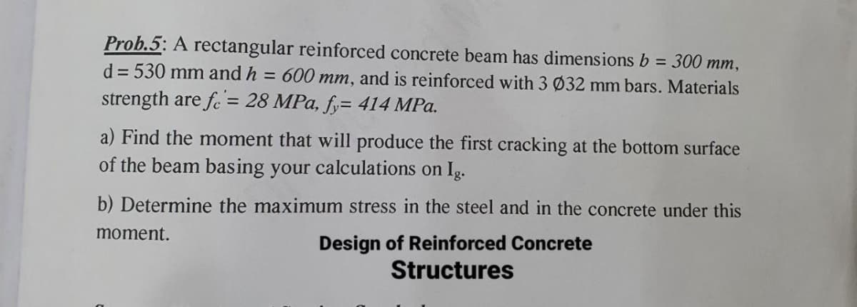Prob.5: A rectangular reinforced concrete beam has dimensions b =
300 mm,
d = 530 mm and h = 600 mm, and is reinforced with 3 Ø32 mm bars. Materials
strength are fe = 28 MPa, fy= 414 MPa.
a) Find the moment that will produce the first cracking at the bottom surface
of the beam basing your calculations on Ig.
b) Determine the maximum stress in the steel and in the concrete under this
Design of Reinforced Concrete
Structures
moment.
