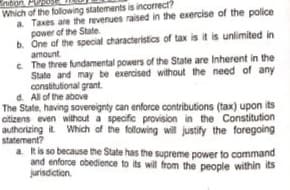 nition
Which of the folowing statements is incorrect?
a Taxes are the revenues raised in the exercise of the police
power of the State
b. One of the special characteristics of tax is it is unlimited in
amount
c The three fundamental powers of the State are Inherent in the
State and may be exercised without the need of any
constitutional grant
d. All of the above
The State, having sovereignty can enforce contributions (tax) upon its
citizens even without a specific provision in the Constitution
authorizing it Which of the following will justify the foregoing
statement?
a kis so because the State has the supreme power to command
and enforce obedience to its will from the people within its
jurisdction.
