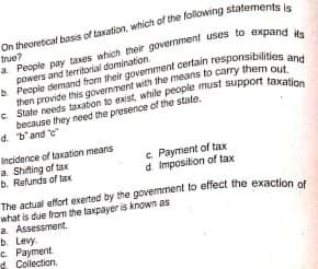 On theoretical basis of taxation, which of the following statemente
true?
powers and territorial domination.
b. People demand from their govermment cerlain responsibilities a
then provide this government with the means to carry them out
because they need the presence of the state.
d. b'and "e"
Incidence of taxation means
a. Shifling of tax
b. Refunds of tax
c. Payment of tax
d. Imposition of tax
The actual effort exerted by the govemment to effect the exaction of
what is due from the taxpayer is known as
a. Assessment.
b. Levy.
e Payment.
d. Collection.

