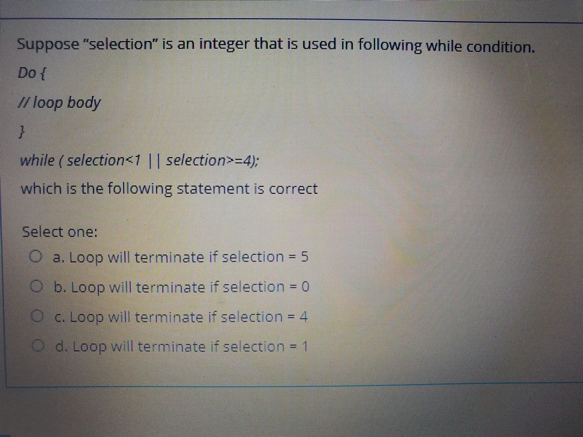 Suppose "selection" is an integer that is used in following while condition.
Do {
// loop body
while (selection<1 || selection>=4);
which is the following statement is correct
Select one:
O a. Loop will terminate if selection = 5
b. Loop will terminate if selection 0
C. Loop will terminate if selection = 4
d. Loop will terminate if selection = 1
