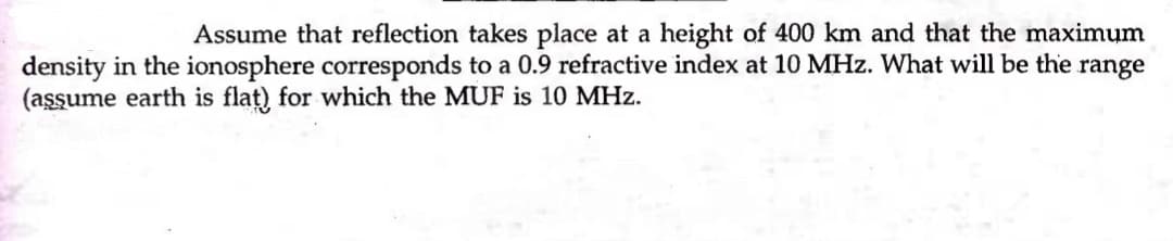 Assume that reflection takes place at a height of 400 km and that the maximum
density in the ionosphere corresponds to a 0.9 refractive index at 10 MHz. What will be the range
(aşşume earth is flat) for which the MUF is 10 MHz.
