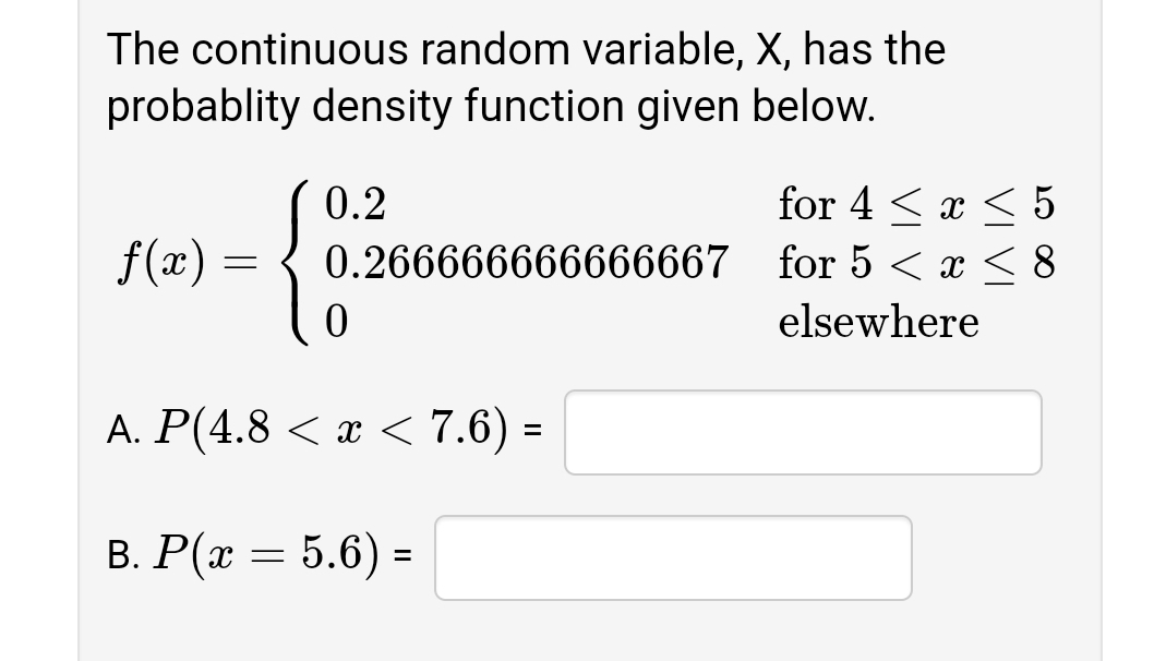 The continuous random variable, X, has the
probablity density function given below.
for 4 < x < 5
0.266666666666667 for 5 < x < 8
0.2
f(x) =
elsewhere
А. Р(4.8 < х < 7.6) -
%3D
B. P(x = 5.6) =
