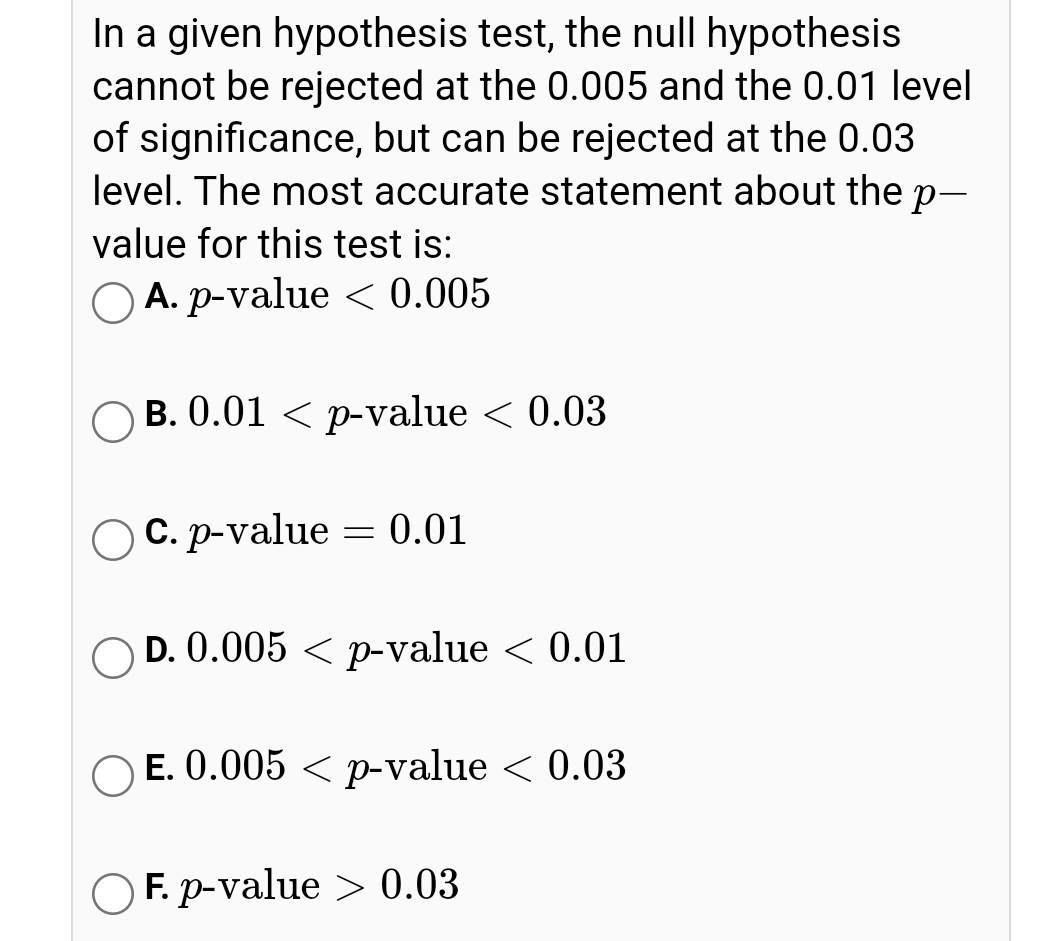 In a given hypothesis test, the null hypothesis
cannot be rejected at the 0.005 and the 0.01 level
of significance, but can be rejected at the 0.03
level. The most accurate statement about the p-
value for this test is:
O A. p-value < 0.005
B. 0.01 < p-value < 0.03
C. p-value = 0.01
D. 0.005 < p-value < 0.01
O E. 0.005 < p-value < 0.03
O F. p-value > 0.03
