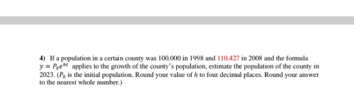 4) If a population in a certain county was 100,000 in 1998 and 110,427 in 2008 and the formula
y = Pgeht applies to the growth of the county's population, estimate the population of the county in
2023. (P, is the initial population. Round your value of h to four decimal places. Round your answer
to the nearest whole number.)
