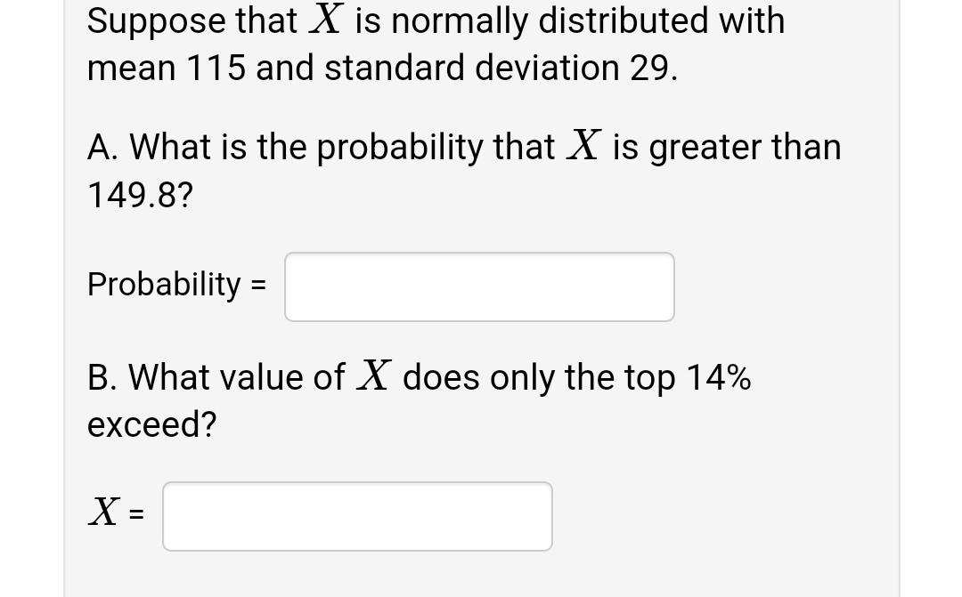 Suppose that X is normally distributed with
mean 115 and standard deviation 29.
A. What is the probability that X is greater than
149.8?
Probability =
B. What value of X does only the top 14%
exceed?
%3D
