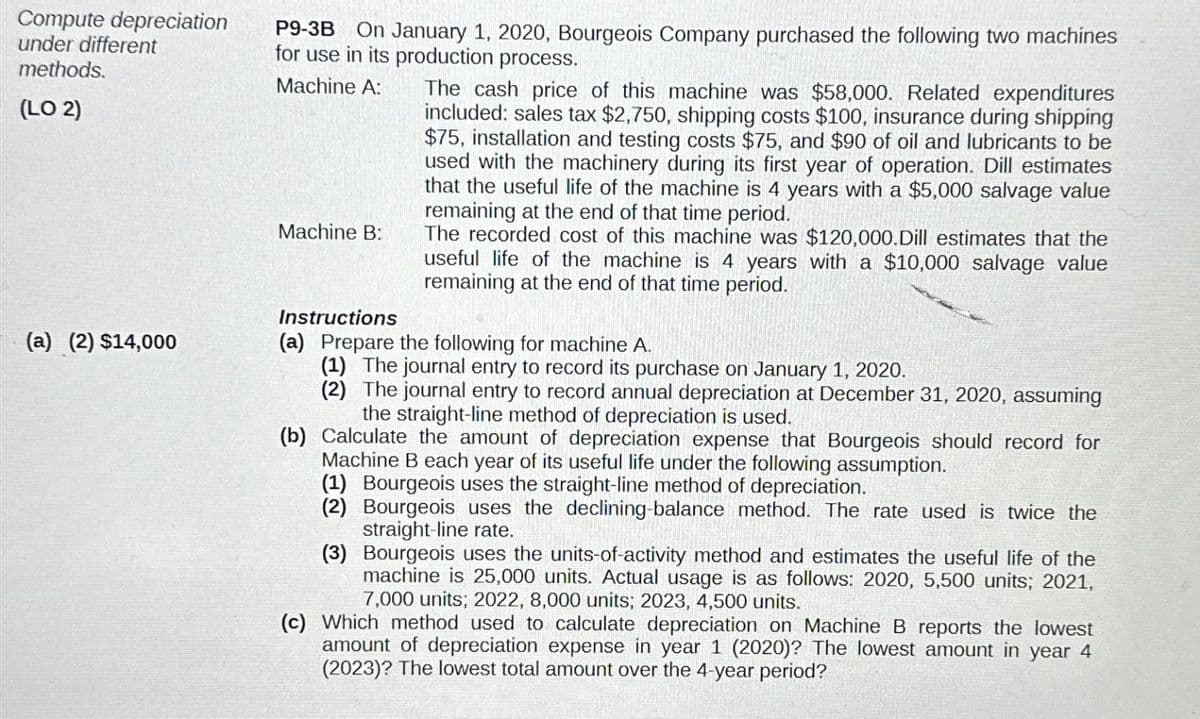 Compute depreciation
under different
methods.
(LO 2)
(a) (2) $14,000
P9-3B On January 1, 2020, Bourgeois Company purchased the following two machines
for use in its production process.
Machine A:
Machine B:
Instructions
The cash price of this machine was $58,000. Related expenditures
included: sales tax $2,750, shipping costs $100, insurance during shipping
$75, installation and testing costs $75, and $90 of oil and lubricants to be
used with the machinery during its first year of operation. Dill estimates
that the useful life of the machine is 4 years with a $5,000 salvage value
remaining at the end of that time period.
The recorded cost of this machine was $120,000.Dill estimates that the
useful life of the machine is 4 years with a $10,000 salvage value
remaining at the end of that time period.
(a) Prepare the following for machine A.
(1) The journal entry to record its purchase on January 1, 2020.
(2) The journal entry to record annual depreciation at December 31, 2020, assuming
the straight-line method of depreciation is used.
(b) Calculate the amount of depreciation expense that Bourgeois should record for
Machine B each year of its useful life under the following assumption.
(1) Bourgeois uses the straight-line method of depreciation.
(2) Bourgeois uses the declining-balance method. The rate used is twice the
straight-line rate.
(3) Bourgeois uses the units-of-activity method and estimates the useful life of the
machine is 25,000 units. Actual usage is as follows: 2020, 5,500 units; 2021,
7,000 units; 2022, 8,000 units; 2023, 4,500 units.
(c) Which method used to calculate depreciation on Machine B reports the lowest
amount of depreciation expense in year 1 (2020)? The lowest amount in year 4
(2023)? The lowest total amount over the 4-year period?