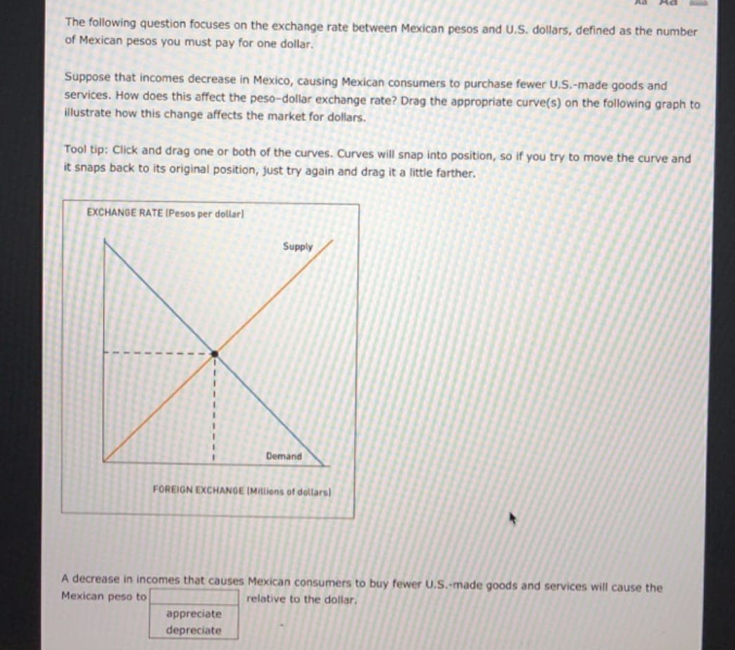 The following question focuses on the exchange rate between Mexican pesos and U.S. dollars, defined as the number
of Mexican pesos you must pay for one dollar.
Suppose that incomes decrease in Mexico, causing Mexican consumers to purchase fewer U.S.-made goods and
services. How does this affect the peso-dollar exchange rate? Drag the appropriate curve(s) on the following graph to
illustrate how this change affects the market for dollars.
Tool tip: Click and drag one or both of the curves. Curves will snap into position, so if you try to move the curve and
it snaps back to its original position, just try again and drag it a little farther.
EXCHANGE RATE (Pesos per dollar)
Supply
Demand
FOREIGN EXCHANGE IMIlions of dollars)
A decrease in incomes that causes Mexican consumers to buy fewer U.S.-made goods and services will cause the
Mexican peso to
relative to the dollar,
appreciate
depreciate
