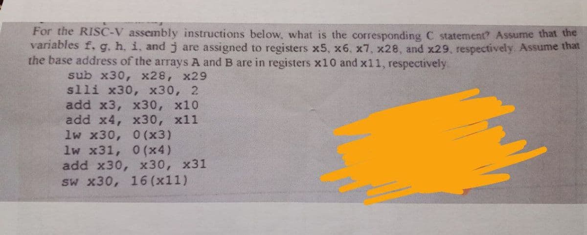 For the RISC-V assembly instructions below, what is the corresponding C statement? Assume that the
variables f, g, h, i, and j are assigned to registers x5, x6, x7, x28, and x29, respectively. Assume that
the base address of the arrays A and B are in registers x10 and x11, respectively:
sub x30, x28, x29
slli x30, x30, 2
add x3, x30, x10
add x4, x30, x11
lw x30, 0 (x3)
1w x31, 0 (x4)
add x30, x30, x31
sw x30, 16 (x11)