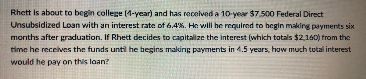 Rhett is about to begin college (4-year) and has received a 10-year $7,500 Federal Direct
Unsubsidized Loan with an interest rate of 6.4%. He will be required to begin making payments six
months after graduation. If Rhett decides to capitalize the interest (which totals $2,160) from the
time he receives the funds until he begins making payments in 4.5 years, how much total interest
would he pay on this loan?
