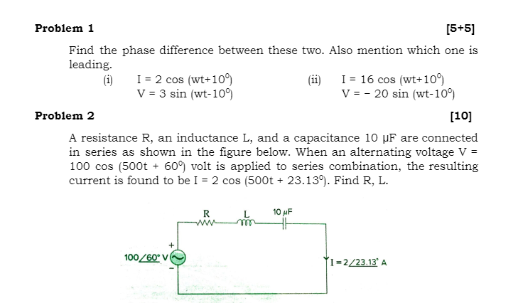 Problem 1
[5+5]
Find the phase difference between these two. Also mention which one is
leading.
(i)
I = 2 cos (wt+10)
V = 3 sin (wt-10)
I = 16 cos (wt+109)
(ii)
V = - 20 sin (wt-10°)
Problem 2
[10]
A resistance R, an inductance L, and a capacitance 10 µF are connected
in series as shown in the figure below. When an alternating voltage V =
100 cos (500t + 60) volt is applied to series combination, the resulting
current is found to be I = 2 cos (500t + 23.13). Find R, L.
R
10 uF
ww
100/60° V
ÝI=2/23.13' A
