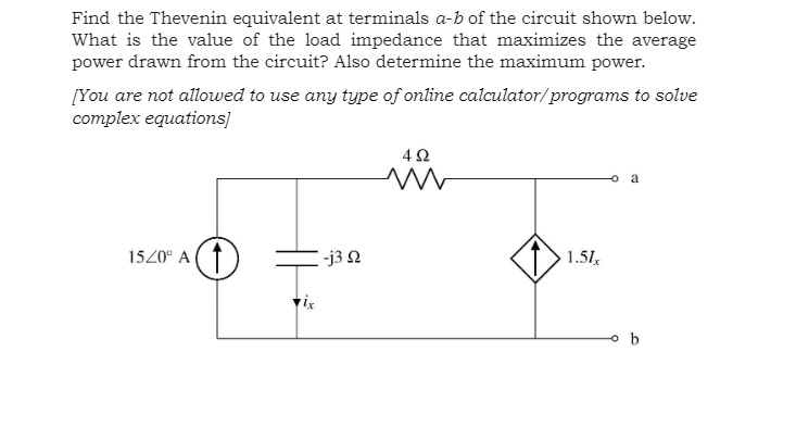 Find the Thevenin equivalent at terminals a-b of the circuit shown below.
What is the value of the load impedance that maximizes the average
power drawn from the circuit? Also determine the maximum power.
[You are not allowed to use any type of online calculator/programs to solve
соmplex equations]
a
1520° A
33 Ω
1.51,
o b
