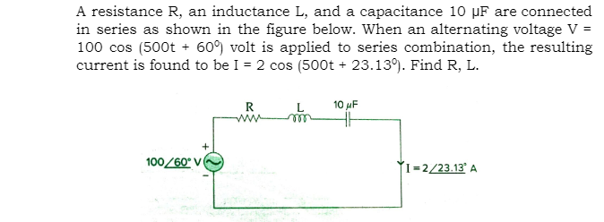 A resistance R, an inductance L, and a capacitance 10 µF are connected
in series as shown in the figure below. When an alternating voltage V =
100 cos (500t + 60°) volt is applied to series combination, the resulting
current is found to be I = 2 cos (500t + 23.13). Find R, L.
10 µF
R
ww
100/60° V
I=2/23.13' A
