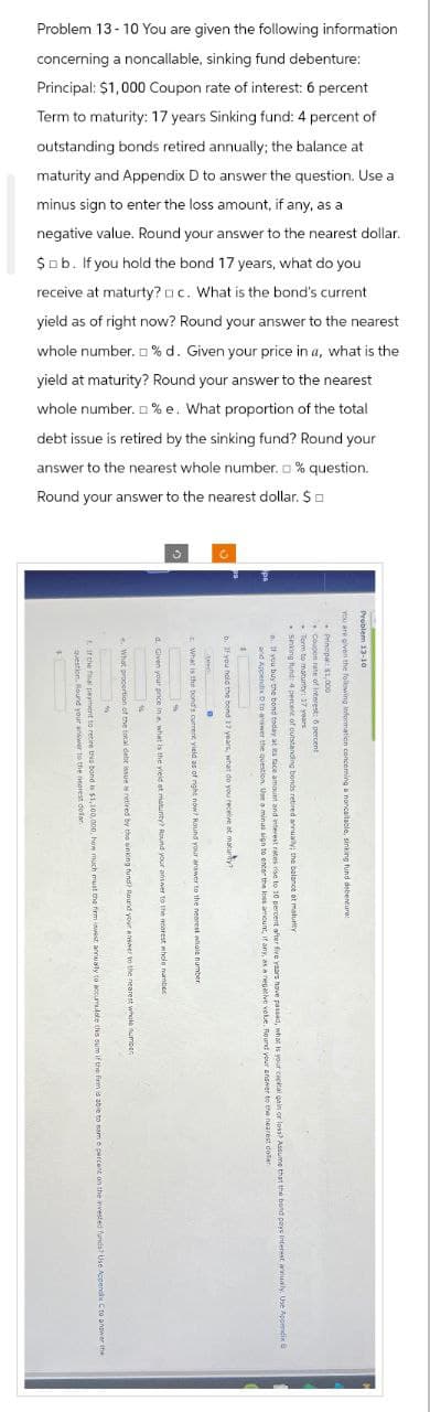 Problem 13-10 You are given the following information
concerning a noncallable, sinking fund debenture:
Principal: $1,000 Coupon rate of interest: 6 percent
Term to maturity: 17 years Sinking fund: 4 percent of
outstanding bonds retired annually; the balance at
maturity and Appendix D to answer the question. Use a
minus sign to enter the loss amount, if any, as a
negative value. Round your answer to the nearest dollar.
$b. If you hold the bond 17 years, what do you
receive at maturty? c. What is the bond's current
yield as of right now? Round your answer to the nearest
whole number.% d. Given your price in a, what is the
yield at maturity? Round your answer to the nearest
whole number. %e. What proportion of the total
debt issue is retired by the sinking fund? Round your
answer to the nearest whole number. % question.
Round your answer to the nearest dollar. $
0