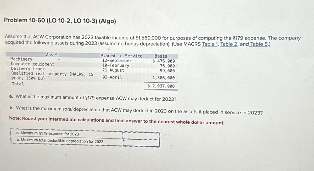 Problem 10-60 (LO 10-2, LO 10-3) (Algo)
Assume that ACW Corporation has 2023 taxable income of $1,560,000 for purposes of computing the $179 expense. The company
acquired the following assets during 2023 (assume no bonus depreciation): (Use MACRS Table 1, Table 2, and Table 5.)
Machinery
Asset
Computer equipment
Placed in Service
12-September
Basis
$ 476,000
Delivery truck
10-February
21-August
76,000
Qualified real property (MACRS, 15
year, 150% DB)
02-April
Total
99,000
1,386,000
$ 2,037,000
a. What is the maximum amount of $179 expense ACW may deduct for 2023?
b. What is the maximum total depreciation that ACW may deduct in 2023 on the assets it placed in service in 2023?
Note: Round your intermediate calculations and final answer to the nearest whole dollar amount.
a. Maximum §179 expense for 2023
b. Maximum total deductible depreciation for 2023