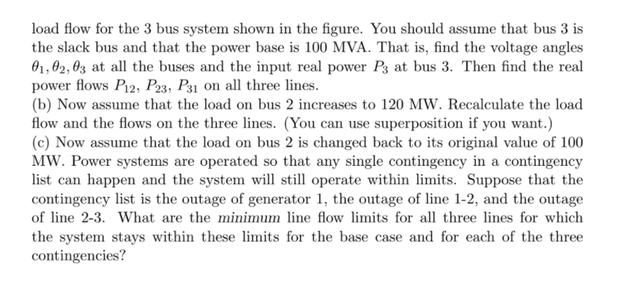 load flow for the 3 bus system shown in the figure. You should assume that bus 3 is
the slack bus and that the power base is 100 MVA. That is, find the voltage angles
01, 02, 03 at all the buses and the input real power P3 at bus 3. Then find the real
power flows P12, P23, P31 on all three lines.
(b) Now assume that the load on bus 2 increases to 120 MW. Recalculate the load
flow and the flows on the three lines. (You can use superposition if you want.)
(c) Now assume that the load on bus 2 is changed back to its original value of 100
MW. Power systems are operated so that any single contingency in a contingency
list can happen and the system will still operate within limits. Suppose that the
contingency list is the outage of generator 1, the outage of line 1-2, and the outage
of line 2-3. What are the minimum line flow limits for all three lines for which
the system stays within these limits for the base case and for each of the three
contingencies?
