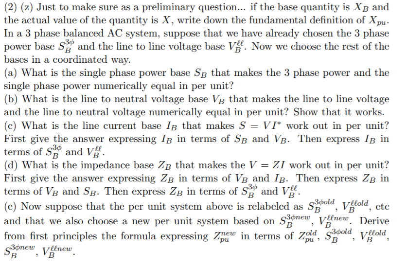 (2) (z) Just to make sure as a preliminary question... if the base quantity is XB and
the actual value of the quantity is X, write down the fundamental definition of X,mu:
In a 3 phase balanced AC system, suppose that we have already chosen the 3 phase
power base S and the line to line voltage base V. Now we choose the rest of the
bases in a coordinated way.
(a) What is the single phase power base SB that makes the 3 phase power and the
single phase power numerically equal in per unit?
(b) What is the line to neutral voltage base VB that makes the line to line voltage
and the line to neutral voltage numerically equal in per unit? Show that it works.
(c) What is the line current base IB that makes S = VI* work out in per unit?
First give the answer expressing IB in terms of SB and VB. Then express Ig in
terms of S and V.
(d) What is the impedance base ZB that makes the V = ZI work out in per unit?
First give the answer expressing ZB in terms of VB_and IB. Then express ZB in
terms of VB and SB. Then express ZB in terms of S and V.
B
(e) Now suppose that the per unit system above is relabeled as Sola, villold, etc
and that we also choose a new per unit system based on Sonew, Vlnew. Derive
from first principles the formula expressing Znew in terms of Zold Sold, vlold
s3ónew vleneuw
°B
(B
B
B
. nd,
'B
(B
'B
B
