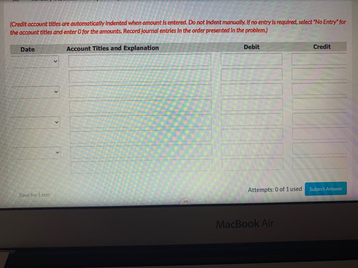 (Credit account titles are automatically indented when amount is entered. Do not Indent manually. If no entry is required, select "No Entry" for
the account titles and enter O for the amounts. Record Journal entrles in the order presented In the problem.)
Date
Account Titles and Explanation
Debit
Credit
Attempts: 0 of 1 used
Submit Answer
Save for Later
MacBook Air
