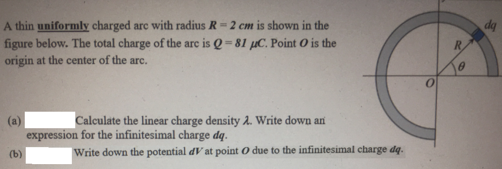 A thin uniformly charged arc with radius R= 2 cm is shown in the
figure below. The total charge of the arc is Q 81 µC. Point O is the
origin at the center of the arc.
R.
(а)
expression for the infinitesimal charge dq.
Calculate the linear charge density 2. Write down an
(b)
|Write down the potential dV at point O due to the infinitesimal charge dq.
