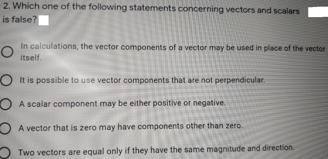 2. Which one of the following statements concerning vectors and scalars
is false?
In calculations, the vector components of a vector may be used in place of the vector
itself.
OIt is possible to use vector components that are not perpendicular.
O A scalar component may be either positive or negative.
O A vector that is zero may have components other than zero.
Two vectors are equal only if they have the same magnitude and direction.
