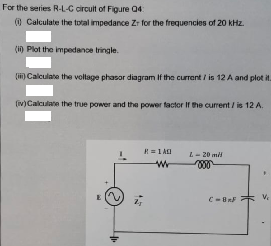 For the series R-L-C circuit of Figure Q4:
(i) Calculate the total impedance Zr for the frequencies of 20 kHz.
(ii) Plot the impedance tringle.
(iii) Calculate the voltage phasor diagram If the current I is 12 A and plot it.
(iv) Calculate the true power and the power factor If the current I is 12 A.
R =1 kn
L = 20 mH
%3D
E
C =8 nF
Vc
