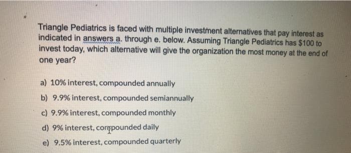Triangle Pediatrics is faced with multiple investment alternatives that pay interest as
indicated in answers a. through e. below. Assuming Triangle Pediatrics has $100 to
invest today, which alternative will give the organization the most money at the end of
one year?
a) 10% interest, compounded annually
b) 9.9% interest, compounded semiannually
c) 9.9% interest, compounded monthly
d) 9% interest, compounded daily
e) 9.5% interest, compounded quarterly

