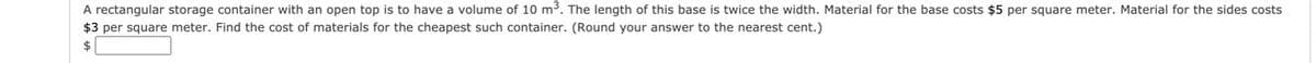 A rectangular storage container with an open top is to have a volume of 10 m. The length of this base is twice the width. Material for the base costs $5 per square meter. Material for the sides costs
$3 per square meter. Find the cost of materials for the cheapest such container. (Round your answer to the nearest cent.)
$
