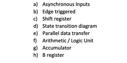 a) Asynchronous Inputs
b) Edge triggered
c) Shift register
d) State transition diagram
e) Parallel data transfer
f) Arithmetic / Logic Unit
g) Accumulator
h) B register
