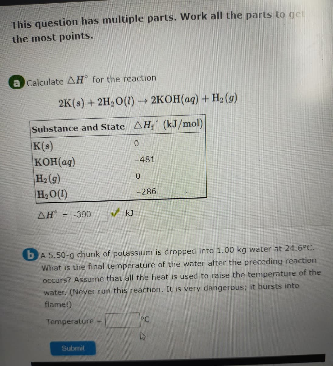 This question has multiple parts. Work all the parts to get
the most points.
Calculate AH for the reaction
2K() + 2H,О(1)- 2КОН(ад) + На (9)
Substance and State AH (kJ/mol)
K(s)
KOH(aq)
H2(g)
H20(1)
-481
-286
ΔΗ
-390
kJ
%3D
bA 5.50-g chunk of potassium is dropped into 1.00 kg water at 24.6°C.
What is the final temperature of the water after the preceding reaction
occurs? Assume that all the heat is used to raise the temperature of the
water. (Never run this reaction. It is very dangerous; it bursts into
flame!)
Temperature =
Submit
