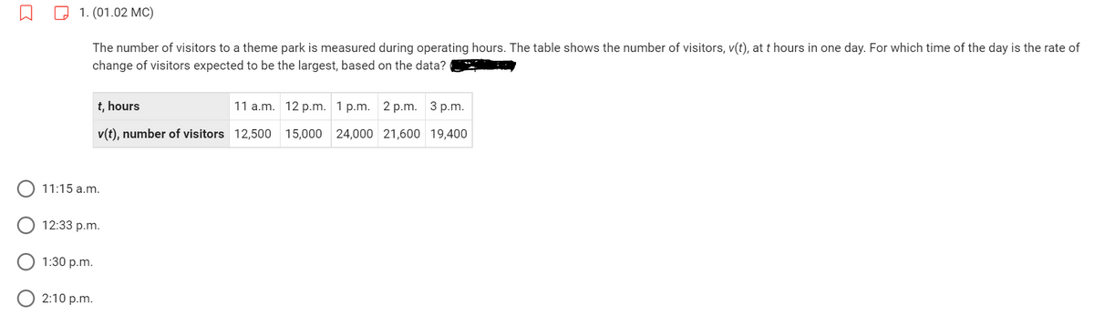 1. (01.02 MC)
The number of visitors to a theme park is measured during operating hours. The table shows the number of visitors, v(t), at t hours in one day. For which time of the day is the rate of
change of visitors expected to be the largest, based on the data?
11:15 a.m.
t, hours
v(t), number of visitors 12,500 15,000 24,000
12:33 p.m.
1:30 p.m.
2:10 p.m.
11 a.m. 12 p.m. 1 p.m. 2 p.m. 3 p.m.
21,600 19,400