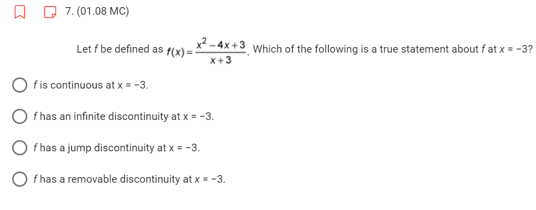 7. (01.08 MC)
Let f be defined as f(x) =
f is continuous at x = -3.
x² - 4x +3
X+3
f has an infinite discontinuity at x = -3.
f has a jump discontinuity at x = -3.
f has a removable discontinuity at x = -3.
Which of the following is a true statement about f at x = -3?