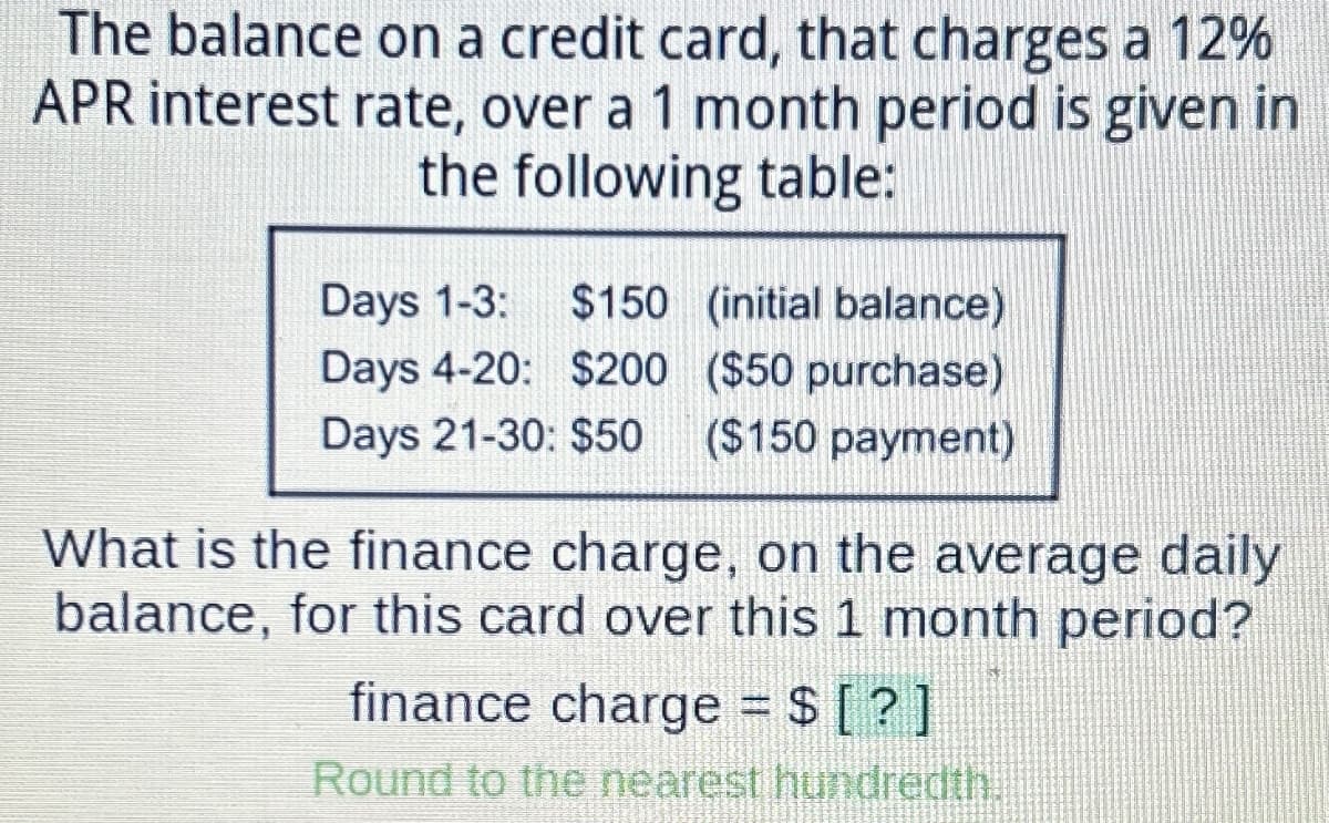 The balance on a credit card, that charges a 12%
APR interest rate, over a 1 month period is given in
the following table:
Days 1-3: $150
(initial balance)
Days 4-20: $200
($50 purchase)
Days 21-30: $50
($150 payment)
What is the finance charge, on the average daily
balance, for this card over this 1 month period?
finance charge = $ [?]
Round to the nearest hundredth.