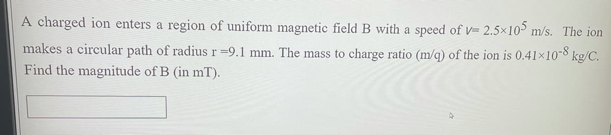 A charged ion enters a region of uniform magnetic field B with a speed of V= 2.5×10 m/s. The ion
makes a circular path of radius r =9.1 mm. The mass to charge ratio (m/q) of the ion is 0.41×10-8 kg/C.
Find the magnitude of B (in mT).
