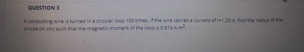QUESTION 3
A conducting wire is turned in a circular loop 100 times. If the wire carries a current of I=1.25 A, find the radius of the
circule (in cm) such that the magnetic moment of the loop is 0.874 A.m².
