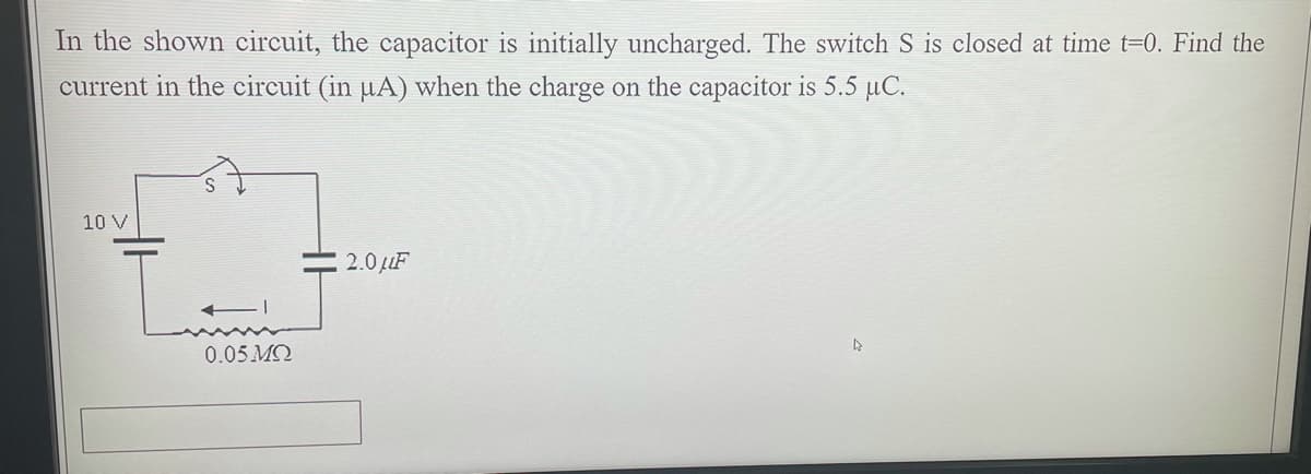 In the shown circuit, the capacitor is initially uncharged. The switch S is closed at time t=0. Find the
current in the circuit (in µA) when the charge on the capacitor is 5.5 µC.
10 V
2.0 LuF
0.05 MQ
