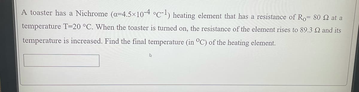 A toaster has a Nichrome (a=4.5×10-4 °C-l) heating element that has a resistance of Ro= 80 Q at a
temperature T=20 °C. When the toaster is turned on, the resistance of the element rises to 89.3 Q and its
temperature is increased. Find the final temperature (in °C) of the heating element.
